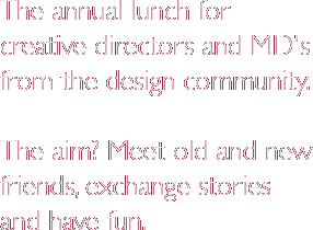 The annual lunch for creative directors and MD's from the design community. The aim? Meet old and new friends, exchange stories and have fun.